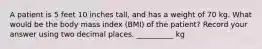 A patient is 5 feet 10 inches tall, and has a weight of 70 kg. What would be the body mass index (BMI) of the patient? Record your answer using two decimal places. __________ kg