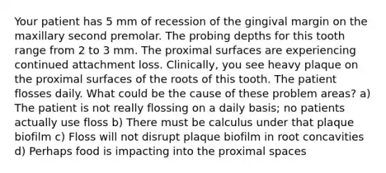 Your patient has 5 mm of recession of the gingival margin on the maxillary second premolar. The probing depths for this tooth range from 2 to 3 mm. The proximal surfaces are experiencing continued attachment loss. Clinically, you see heavy plaque on the proximal surfaces of the roots of this tooth. The patient flosses daily. What could be the cause of these problem areas? a) The patient is not really flossing on a daily basis; no patients actually use floss b) There must be calculus under that plaque biofilm c) Floss will not disrupt plaque biofilm in root concavities d) Perhaps food is impacting into the proximal spaces