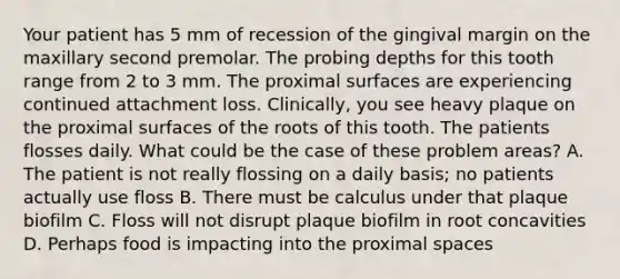 Your patient has 5 mm of recession of the gingival margin on the maxillary second premolar. The probing depths for this tooth range from 2 to 3 mm. The proximal surfaces are experiencing continued attachment loss. Clinically, you see heavy plaque on the proximal surfaces of the roots of this tooth. The patients flosses daily. What could be the case of these problem areas? A. The patient is not really flossing on a daily basis; no patients actually use floss B. There must be calculus under that plaque biofilm C. Floss will not disrupt plaque biofilm in root concavities D. Perhaps food is impacting into the proximal spaces