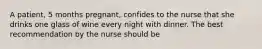 A patient, 5 months pregnant, confides to the nurse that she drinks one glass of wine every night with dinner. The best recommendation by the nurse should be
