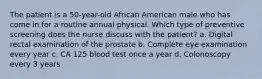 The patient is a 50-year-old African American male who has come in for a routine annual physical. Which type of preventive screening does the nurse discuss with the patient? a. Digital rectal examination of the prostate b. Complete eye examination every year c. CA 125 blood test once a year d. Colonoscopy every 3 years