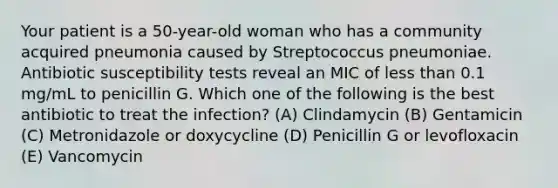 Your patient is a 50-year-old woman who has a community acquired pneumonia caused by Streptococcus pneumoniae. Antibiotic susceptibility tests reveal an MIC of less than 0.1 mg/mL to penicillin G. Which one of the following is the best antibiotic to treat the infection? (A) Clindamycin (B) Gentamicin (C) Metronidazole or doxycycline (D) Penicillin G or levofloxacin (E) Vancomycin