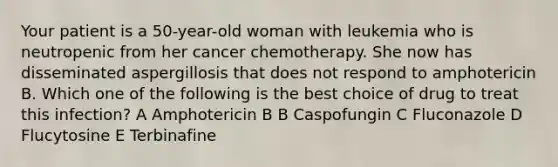 Your patient is a 50-year-old woman with leukemia who is neutropenic from her cancer chemotherapy. She now has disseminated aspergillosis that does not respond to amphotericin B. Which one of the following is the best choice of drug to treat this infection? A Amphotericin B B Caspofungin C Fluconazole D Flucytosine E Terbinafine