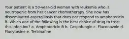 Your patient is a 50-year-old woman with leukemia who is neutropenic from her cancer chemotherapy. She now has disseminated aspergillosis that does not respond to amphotericin B. Which one of the following is the best choice of drug to treat this infection? a. Amphotericin B b. Caspofungin c. Fluconazole d. Flucytosine e. Terbinafine