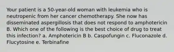 Your patient is a 50-year-old woman with leukemia who is neutropenic from her cancer chemotherapy. She now has disseminated aspergillosis that does not respond to amphotericin B. Which one of the following is the best choice of drug to treat this infection? a. Amphotericin B b. Caspofungin c. Fluconazole d. Flucytosine e. Terbinafine