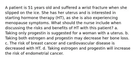 A patient is 51 years old and suffered a wrist fracture when she slipped on the ice. She has her uterus and is interested in starting hormone therapy (HT), as she is also experiencing menopause symptoms. What should the nurse include when discussing the risks and benefits of HT with this patient? a. Taking only progestin is suggested for a woman with a uterus. b. Taking both estrogen and progestin may decrease her bone loss. c. The risk of breast cancer and cardiovascular disease is decreased with HT. d. Taking estrogen and progestin will increase the risk of endometrial cancer.