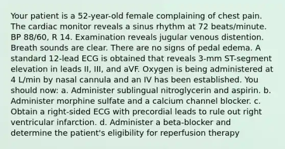 Your patient is a 52-year-old female complaining of chest pain. The cardiac monitor reveals a sinus rhythm at 72 beats/minute. BP 88/60, R 14. Examination reveals jugular venous distention. Breath sounds are clear. There are no signs of pedal edema. A standard 12-lead ECG is obtained that reveals 3-mm ST-segment elevation in leads II, III, and aVF. Oxygen is being administered at 4 L/min by nasal cannula and an IV has been established. You should now: a. Administer sublingual nitroglycerin and aspirin. b. Administer morphine sulfate and a calcium channel blocker. c. Obtain a right-sided ECG with precordial leads to rule out right ventricular infarction. d. Administer a beta-blocker and determine the patient's eligibility for reperfusion therapy