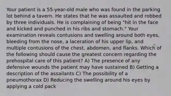 Your patient is a 55-year-old male who was found in the parking lot behind a tavern. He states that he was assaulted and robbed by three individuals. He is complaining of being "hit in the face and kicked and punched in his ribs and stomach." Your examination reveals contusions and swelling around both eyes, bleeding from the nose, a laceration of his upper lip, and multiple contusions of the chest, abdomen, and flanks. Which of the following should cause the greatest concern regarding the prehospital care of this patient? A) The presence of any defensive wounds the patient may have sustained B) Getting a description of the assailants C) The possibility of a pneumothorax D) Reducing the swelling around his eyes by applying a cold pack