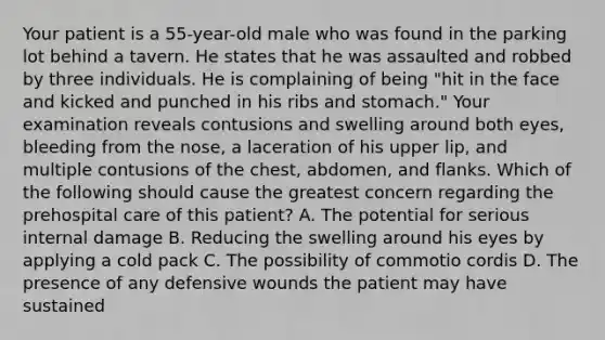 Your patient is a​ 55-year-old male who was found in the parking lot behind a tavern. He states that he was assaulted and robbed by three individuals. He is complaining of being​ "hit in the face and kicked and punched in his ribs and​ stomach." Your examination reveals contusions and swelling around both​ eyes, bleeding from the​ nose, a laceration of his upper​ lip, and multiple contusions of the​ chest, abdomen, and flanks. Which of the following should cause the greatest concern regarding the prehospital care of this​ patient? A. The potential for serious internal damage B. Reducing the swelling around his eyes by applying a cold pack C. The possibility of commotio cordis D. The presence of any defensive wounds the patient may have sustained