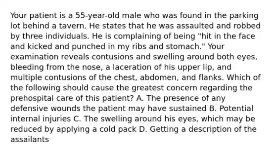 Your patient is a​ 55-year-old male who was found in the parking lot behind a tavern. He states that he was assaulted and robbed by three individuals. He is complaining of being​ "hit in the face and kicked and punched in my ribs and​ stomach." Your examination reveals contusions and swelling around both​ eyes, bleeding from the​ nose, a laceration of his upper​ lip, and multiple contusions of the​ chest, abdomen, and flanks. Which of the following should cause the greatest concern regarding the prehospital care of this​ patient? A. The presence of any defensive wounds the patient may have sustained B. Potential internal injuries C. The swelling around his​ eyes, which may be reduced by applying a cold pack D. Getting a description of the assailants