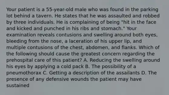 Your patient is a 55-year-old male who was found in the parking lot behind a tavern. He states that he was assaulted and robbed by three individuals. He is complaining of being "hit in the face and kicked and punched in his ribs and stomach." Your examination reveals contusions and swelling around both eyes, bleeding from the nose, a laceration of his upper lip, and multiple contusions of the chest, abdomen, and flanks. Which of the following should cause the greatest concern regarding the prehospital care of this patient? A. Reducing the swelling around his eyes by applying a cold pack B. The possibility of a pneumothorax C. Getting a description of the assailants D. The presence of any defensive wounds the patient may have sustained