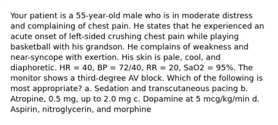 Your patient is a 55-year-old male who is in moderate distress and complaining of chest pain. He states that he experienced an acute onset of left-sided crushing chest pain while playing basketball with his grandson. He complains of weakness and near-syncope with exertion. His skin is pale, cool, and diaphoretic. HR = 40, BP = 72/40, RR = 20, SaO2 = 95%. The monitor shows a third-degree AV block. Which of the following is most appropriate? a. Sedation and transcutaneous pacing b. Atropine, 0.5 mg, up to 2.0 mg c. Dopamine at 5 mcg/kg/min d. Aspirin, nitroglycerin, and morphine