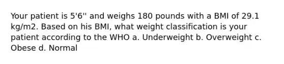 Your patient is 5'6'' and weighs 180 pounds with a BMI of 29.1 kg/m2. Based on his BMI, what weight classification is your patient according to the WHO a. Underweight b. ​Overweight c. Obese d. ​Normal