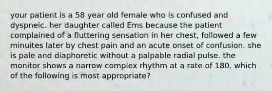 your patient is a 58 year old female who is confused and dyspneic. her daughter called Ems because the patient complained of a fluttering sensation in her chest, followed a few minuites later by chest pain and an acute onset of confusion. she is pale and diaphoretic without a palpable radial pulse. the monitor shows a narrow complex rhythm at a rate of 180. which of the following is most appropriate?