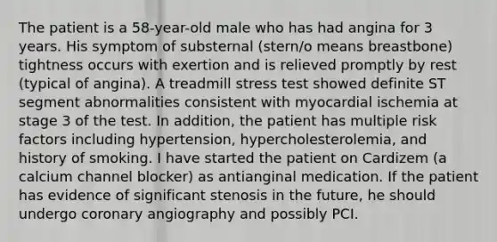 The patient is a 58-year-old male who has had angina for 3 years. His symptom of substernal (stern/o means breastbone) tightness occurs with exertion and is relieved promptly by rest (typical of angina). A treadmill stress test showed definite ST segment abnormalities consistent with myocardial ischemia at stage 3 of the test. In addition, the patient has multiple risk factors including hypertension, hypercholesterolemia, and history of smoking. I have started the patient on Cardizem (a calcium channel blocker) as antianginal medication. If the patient has evidence of significant stenosis in the future, he should undergo coronary angiography and possibly PCI.