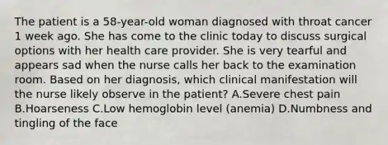 The patient is a 58-year-old woman diagnosed with throat cancer 1 week ago. She has come to the clinic today to discuss surgical options with her health care provider. She is very tearful and appears sad when the nurse calls her back to the examination room. Based on her diagnosis, which clinical manifestation will the nurse likely observe in the patient? A.Severe chest pain B.Hoarseness C.Low hemoglobin level (anemia) D.Numbness and tingling of the face