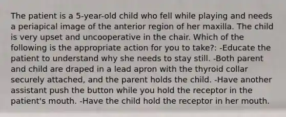 The patient is a 5-year-old child who fell while playing and needs a periapical image of the anterior region of her maxilla. The child is very upset and uncooperative in the chair. Which of the following is the appropriate action for you to take?: -Educate the patient to understand why she needs to stay still. -Both parent and child are draped in a lead apron with the thyroid collar securely attached, and the parent holds the child. -Have another assistant push the button while you hold the receptor in the patient's mouth. -Have the child hold the receptor in her mouth.