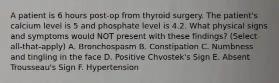 A patient is 6 hours post-op from thyroid surgery. The patient's calcium level is 5 and phosphate level is 4.2. What physical signs and symptoms would NOT present with these findings? (Select-all-that-apply) A. Bronchospasm B. Constipation C. Numbness and tingling in the face D. Positive Chvostek's Sign E. Absent Trousseau's Sign F. Hypertension