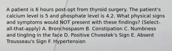 A patient is 6 hours post-opt from thyroid surgery. The patient's calcium level is 5 and phosphate level is 4.2. What physical signs and symptoms would NOT present with these findings? (Select-all-that-apply) A. Bronchospasm B. Constipation C. Numbness and tingling in the face D. Positive Chvostek's Sign E. Absent Trousseau's Sign F. Hypertension