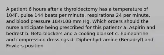 A patient 6 hours after a thyroidectomy has a temperature of 104F, pulse 144 beats per minute, respirations 24 per minute, and blood pressure 184/108 mm Hg. Which orders should the nurse anticipate being prescribed for this patient? a. Aspirin and bedrest b. Beta-blockers and a cooling blanket c. Epinephrine and compression dressings d. Diphenhydramine (Benadryl) and Fowlers position