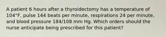 A patient 6 hours after a thyroidectomy has a temperature of 104°F, pulse 144 beats per minute, respirations 24 per minute, and blood pressure 184/108 mm Hg. Which orders should the nurse anticipate being prescribed for this patient?