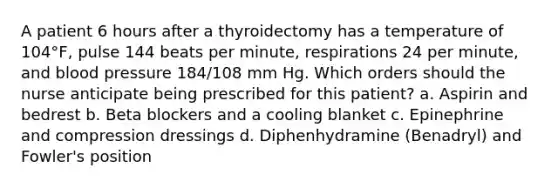 A patient 6 hours after a thyroidectomy has a temperature of 104°F, pulse 144 beats per minute, respirations 24 per minute, and blood pressure 184/108 mm Hg. Which orders should the nurse anticipate being prescribed for this patient? a. Aspirin and bedrest b. Beta blockers and a cooling blanket c. Epinephrine and compression dressings d. Diphenhydramine (Benadryl) and Fowler's position