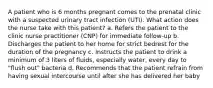 A patient who is 6 months pregnant comes to the prenatal clinic with a suspected urinary tract infection (UTI). What action does the nurse take with this patient? a. Refers the patient to the clinic nurse practitioner (CNP) for immediate follow-up b. Discharges the patient to her home for strict bedrest for the duration of the pregnancy c. Instructs the patient to drink a minimum of 3 liters of fluids, especially water, every day to "flush out" bacteria d. Recommends that the patient refrain from having sexual intercourse until after she has delivered her baby