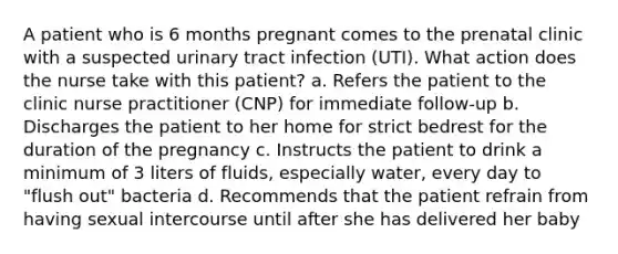 A patient who is 6 months pregnant comes to the prenatal clinic with a suspected urinary tract infection (UTI). What action does the nurse take with this patient? a. Refers the patient to the clinic nurse practitioner (CNP) for immediate follow-up b. Discharges the patient to her home for strict bedrest for the duration of the pregnancy c. Instructs the patient to drink a minimum of 3 liters of fluids, especially water, every day to "flush out" bacteria d. Recommends that the patient refrain from having sexual intercourse until after she has delivered her baby