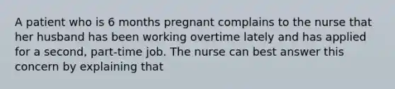 A patient who is 6 months pregnant complains to the nurse that her husband has been working overtime lately and has applied for a second, part-time job. The nurse can best answer this concern by explaining that