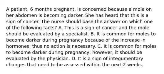 A patient, 6 months pregnant, is concerned because a mole on her abdomen is becoming darker. She has heard that this is a sign of cancer. The nurse should base the answer on which one of the following facts? A. This is a sign of cancer and the mole should be evaluated by a specialist. B. It is common for moles to become darker during pregnancy because of the increase in hormones; thus no action is necessary. C. It is common for moles to become darker during pregnancy; however, it should be evaluated by the physician. D. It is a sign of integumentary changes that need to be assessed within the next 2 weeks.