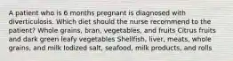 A patient who is 6 months pregnant is diagnosed with diverticulosis. Which diet should the nurse recommend to the patient? Whole grains, bran, vegetables, and fruits Citrus fruits and dark green leafy vegetables Shellfish, liver, meats, whole grains, and milk Iodized salt, seafood, milk products, and rolls