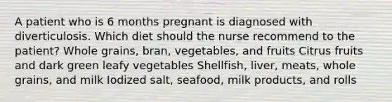 A patient who is 6 months pregnant is diagnosed with diverticulosis. Which diet should the nurse recommend to the patient? Whole grains, bran, vegetables, and fruits Citrus fruits and dark green leafy vegetables Shellfish, liver, meats, whole grains, and milk Iodized salt, seafood, milk products, and rolls