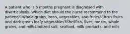 A patient who is 6 months pregnant is diagnosed with diverticulosis. Which diet should the nurse recommend to the patient?1Whole grains, bran, vegetables, and fruits2Citrus fruits and dark green leafy vegetables3Shellfish, liver, meats, whole grains, and milk4Iodized salt, seafood, milk products, and rolls