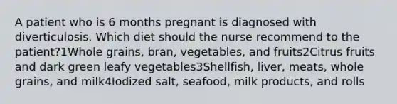 A patient who is 6 months pregnant is diagnosed with diverticulosis. Which diet should the nurse recommend to the patient?1Whole grains, bran, vegetables, and fruits2Citrus fruits and dark green leafy vegetables3Shellfish, liver, meats, whole grains, and milk4Iodized salt, seafood, milk products, and rolls