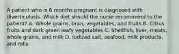 A patient who is 6 months pregnant is diagnosed with diverticulosis. Which diet should the nurse recommend to the patient? A. Whole grains, bran, vegetables, and fruits B. Citrus fruits and dark green leafy vegetables C. Shellfish, liver, meats, whole grains, and milk D. Iodized salt, seafood, milk products, and rolls