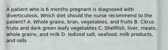 A patient who is 6 months pregnant is diagnosed with diverticulosis. Which diet should the nurse recommend to the patient? A. Whole grains, bran, vegetables, and fruits B. Citrus fruits and dark green leafy vegetables C. Shellfish, liver, meats, whole grains, and milk D. Iodized salt, seafood, milk products, and rolls