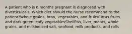 A patient who is 6 months pregnant is diagnosed with diverticulosis. Which diet should the nurse recommend to the patient?Whole grains, bran, vegetables, and fruitsCitrus fruits and dark green leafy vegetablesShellfish, liver, meats, whole grains, and milkIodized salt, seafood, milk products, and rolls