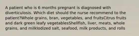 A patient who is 6 months pregnant is diagnosed with diverticulosis. Which diet should the nurse recommend to the patient?Whole grains, bran, vegetables, and fruitsCitrus fruits and dark green leafy vegetablesShellfish, liver, meats, whole grains, and milkIodized salt, seafood, milk products, and rolls