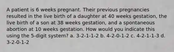 A patient is 6 weeks pregnant. Their previous pregnancies resulted in the live birth of a daughter at 40 weeks gestation, the live birth of a son at 38 weeks gestation, and a spontaneous abortion at 10 weeks gestation. How would you indicate this using the 5-digit system? a. 3-2-1-1-2 b. 4-2-0-1-2 c. 4-2-1-1-3 d. 3-2-0-1-2