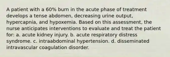 A patient with a 60% burn in the acute phase of treatment develops a tense abdomen, decreasing urine output, hypercapnia, and hypoxemia. Based on this assessment, the nurse anticipates interventions to evaluate and treat the patient for: a. acute kidney injury. b. acute respiratory distress syndrome. c. intraabdominal hypertension. d. disseminated intravascular coagulation disorder.