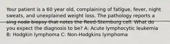 Your patient is a 60 year old, complaining of fatigue, fever, night sweats, and unexplained weight loss. The pathology reports a sing node biopsy that notes the Reed-Sternburg cell. What do you expect the diagnosis to be? A: Acute lymphocytic leukemia B: Hodgkin lymphoma C: Non-Hodgkins lymphoma