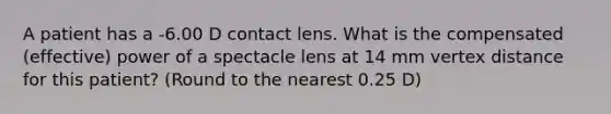 A patient has a -6.00 D contact lens. What is the compensated (effective) power of a spectacle lens at 14 mm vertex distance for this patient? (Round to the nearest 0.25 D)