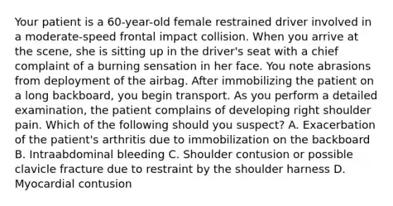 Your patient is a​ 60-year-old female restrained driver involved in a​ moderate-speed frontal impact collision. When you arrive at the​ scene, she is sitting up in the​ driver's seat with a chief complaint of a burning sensation in her face. You note abrasions from deployment of the airbag. After immobilizing the patient on a long​ backboard, you begin transport. As you perform a detailed​ examination, the patient complains of developing right shoulder pain. Which of the following should you​ suspect? A. Exacerbation of the​ patient's arthritis due to immobilization on the backboard B. Intraabdominal bleeding C. Shoulder contusion or possible clavicle fracture due to restraint by the shoulder harness D. Myocardial contusion