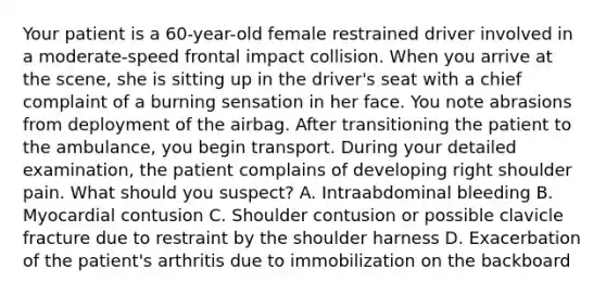 Your patient is a​ 60-year-old female restrained driver involved in a​ moderate-speed frontal impact collision. When you arrive at the​ scene, she is sitting up in the​ driver's seat with a chief complaint of a burning sensation in her face. You note abrasions from deployment of the airbag. After transitioning the patient to the​ ambulance, you begin transport. During your detailed​ examination, the patient complains of developing right shoulder pain. What should you​ suspect? A. Intraabdominal bleeding B. Myocardial contusion C. Shoulder contusion or possible clavicle fracture due to restraint by the shoulder harness D. Exacerbation of the​ patient's arthritis due to immobilization on the backboard