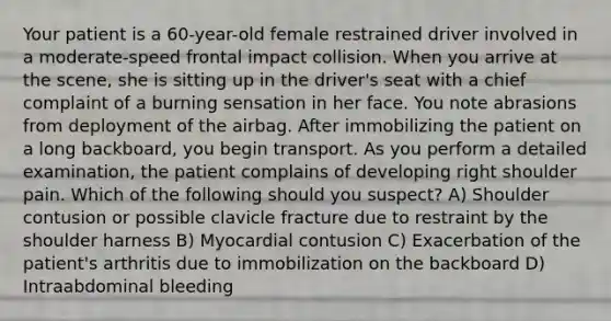 Your patient is a 60-year-old female restrained driver involved in a moderate-speed frontal impact collision. When you arrive at the scene, she is sitting up in the driver's seat with a chief complaint of a burning sensation in her face. You note abrasions from deployment of the airbag. After immobilizing the patient on a long backboard, you begin transport. As you perform a detailed examination, the patient complains of developing right shoulder pain. Which of the following should you suspect? A) Shoulder contusion or possible clavicle fracture due to restraint by the shoulder harness B) Myocardial contusion C) Exacerbation of the patient's arthritis due to immobilization on the backboard D) Intraabdominal bleeding