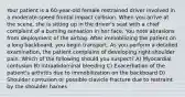 Your patient is a 60-year-old female restrained driver involved in a moderate-speed frontal impact collision. When you arrive at the scene, she is sitting up in the driver's seat with a chief complaint of a burning sensation in her face. You note abrasions from deployment of the airbag. After immobilizing the patient on a long backboard, you begin transport. As you perform a detailed examination, the patient complains of developing right shoulder pain. Which of the following should you suspect? A) Myocardial contusion B) Intraabdominal bleeding C) Exacerbation of the patient's arthritis due to immobilization on the backboard D) Shoulder contusion or possible clavicle fracture due to restraint by the shoulder harnes