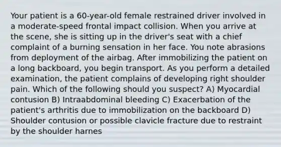 Your patient is a 60-year-old female restrained driver involved in a moderate-speed frontal impact collision. When you arrive at the scene, she is sitting up in the driver's seat with a chief complaint of a burning sensation in her face. You note abrasions from deployment of the airbag. After immobilizing the patient on a long backboard, you begin transport. As you perform a detailed examination, the patient complains of developing right shoulder pain. Which of the following should you suspect? A) Myocardial contusion B) Intraabdominal bleeding C) Exacerbation of the patient's arthritis due to immobilization on the backboard D) Shoulder contusion or possible clavicle fracture due to restraint by the shoulder harnes