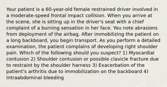 Your patient is a​ 60-year-old female restrained driver involved in a​ moderate-speed frontal impact collision. When you arrive at the​ scene, she is sitting up in the​ driver's seat with a chief complaint of a burning sensation in her face. You note abrasions from deployment of the airbag. After immobilizing the patient on a long​ backboard, you begin transport. As you perform a detailed​ examination, the patient complains of developing right shoulder pain. Which of the following should you​ suspect? 1) Myocardial contusion 2) Shoulder contusion or possible clavicle fracture due to restraint by the shoulder harness 3) Exacerbation of the​ patient's arthritis due to immobilization on the backboard 4) Intraabdominal bleeding