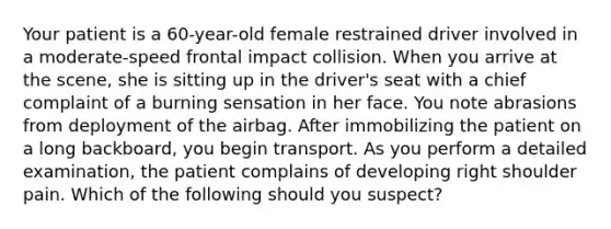 Your patient is a​ 60-year-old female restrained driver involved in a​ moderate-speed frontal impact collision. When you arrive at the​ scene, she is sitting up in the​ driver's seat with a chief complaint of a burning sensation in her face. You note abrasions from deployment of the airbag. After immobilizing the patient on a long​ backboard, you begin transport. As you perform a detailed​ examination, the patient complains of developing right shoulder pain. Which of the following should you​ suspect?