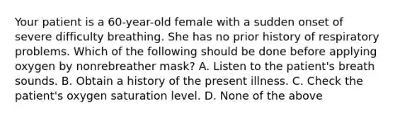 Your patient is a 60-year-old female with a sudden onset of severe difficulty breathing. She has no prior history of respiratory problems. Which of the following should be done before applying oxygen by nonrebreather mask? A. Listen to the patient's breath sounds. B. Obtain a history of the present illness. C. Check the patient's oxygen saturation level. D. None of the above